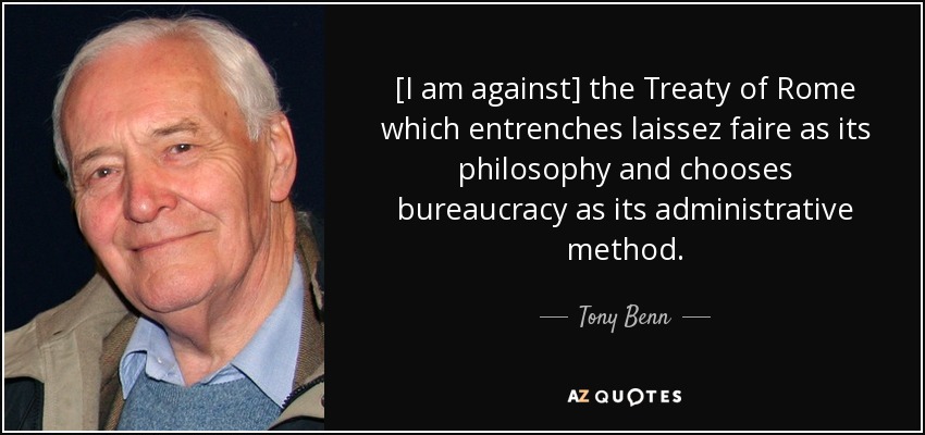 [I am against] the Treaty of Rome which entrenches laissez faire as its philosophy and chooses bureaucracy as its administrative method. - Tony Benn
