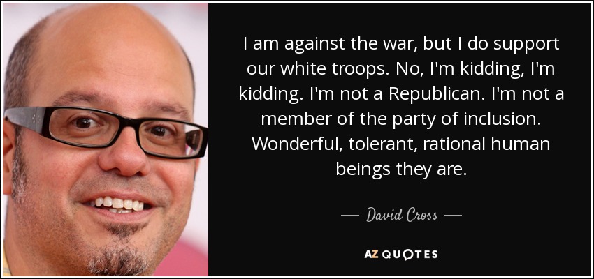 I am against the war, but I do support our white troops. No, I'm kidding, I'm kidding. I'm not a Republican. I'm not a member of the party of inclusion. Wonderful, tolerant, rational human beings they are. - David Cross