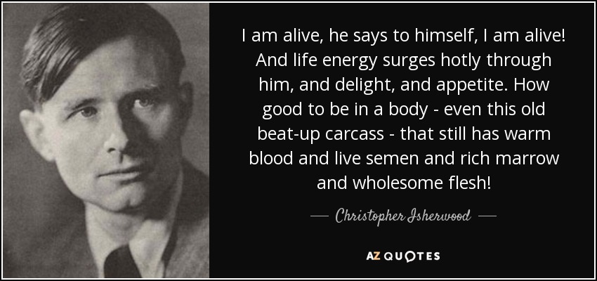 I am alive, he says to himself, I am alive! And life energy surges hotly through him, and delight, and appetite. How good to be in a body - even this old beat-up carcass - that still has warm blood and live semen and rich marrow and wholesome flesh! - Christopher Isherwood