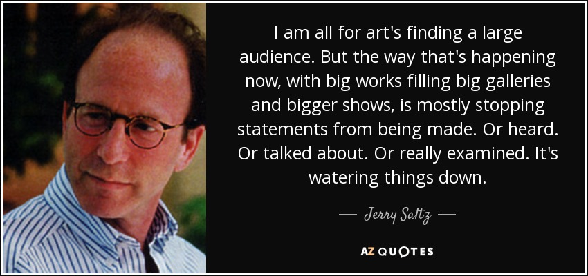 I am all for art's finding a large audience. But the way that's happening now, with big works filling big galleries and bigger shows, is mostly stopping statements from being made. Or heard. Or talked about. Or really examined. It's watering things down. - Jerry Saltz