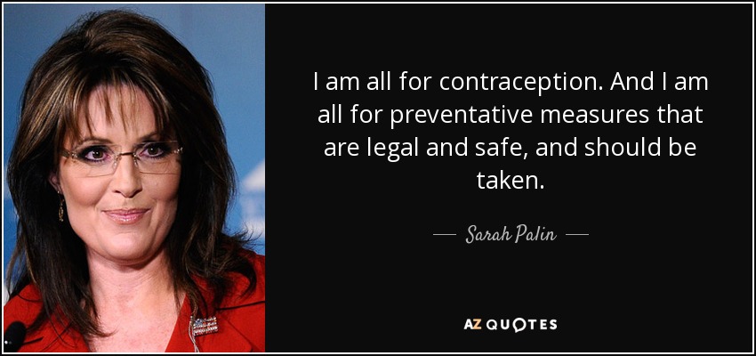 I am all for contraception. And I am all for preventative measures that are legal and safe, and should be taken. - Sarah Palin