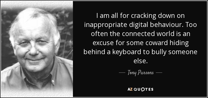 I am all for cracking down on inappropriate digital behaviour. Too often the connected world is an excuse for some coward hiding behind a keyboard to bully someone else. - Tony Parsons