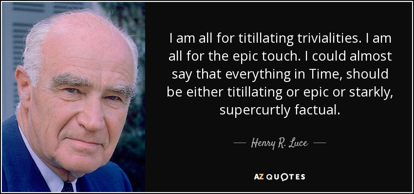 I am all for titillating trivialities. I am all for the epic touch. I could almost say that everything in Time, should be either titillating or epic or starkly, supercurtly factual. - Henry R. Luce