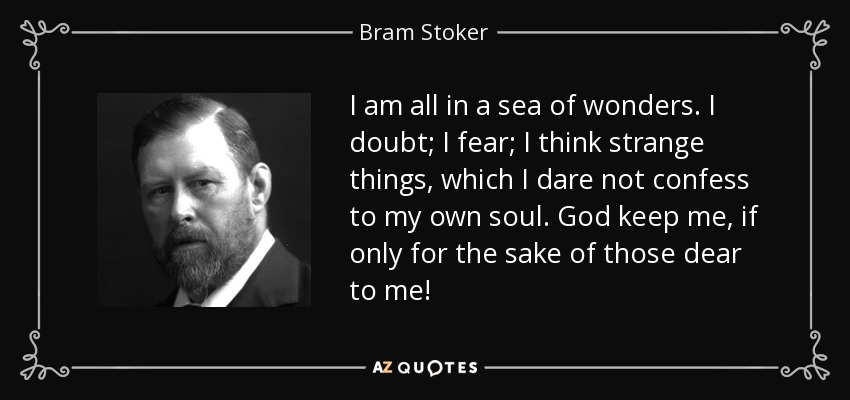 I am all in a sea of wonders. I doubt; I fear; I think strange things, which I dare not confess to my own soul. God keep me, if only for the sake of those dear to me! - Bram Stoker