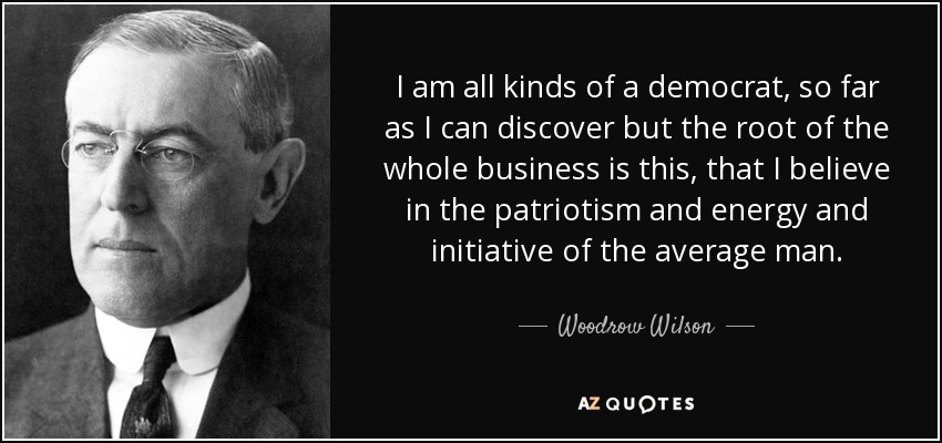 I am all kinds of a democrat, so far as I can discover but the root of the whole business is this, that I believe in the patriotism and energy and initiative of the average man. - Woodrow Wilson