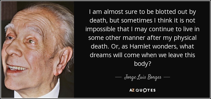 I am almost sure to be blotted out by death, but sometimes I think it is not impossible that I may continue to live in some other manner after my physical death . Or, as Hamlet wonders, what dreams will come when we leave this body? - Jorge Luis Borges