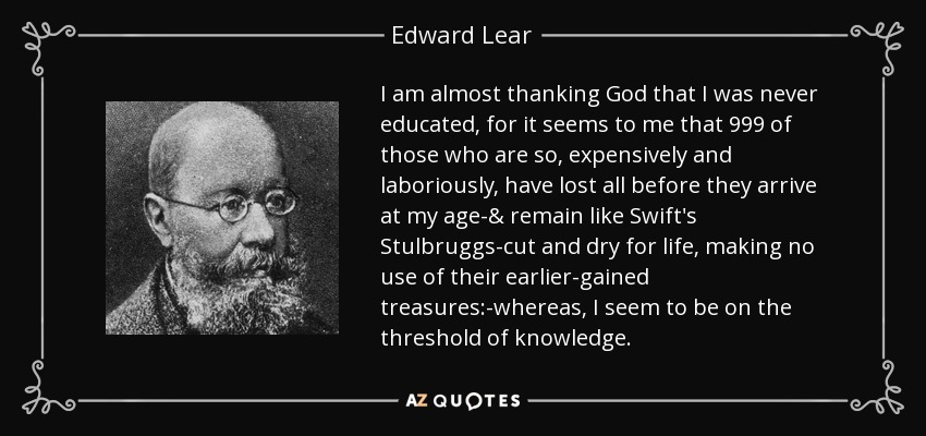 I am almost thanking God that I was never educated, for it seems to me that 999 of those who are so, expensively and laboriously, have lost all before they arrive at my age-& remain like Swift's Stulbruggs-cut and dry for life, making no use of their earlier-gained treasures:-whereas, I seem to be on the threshold of knowledge. - Edward Lear