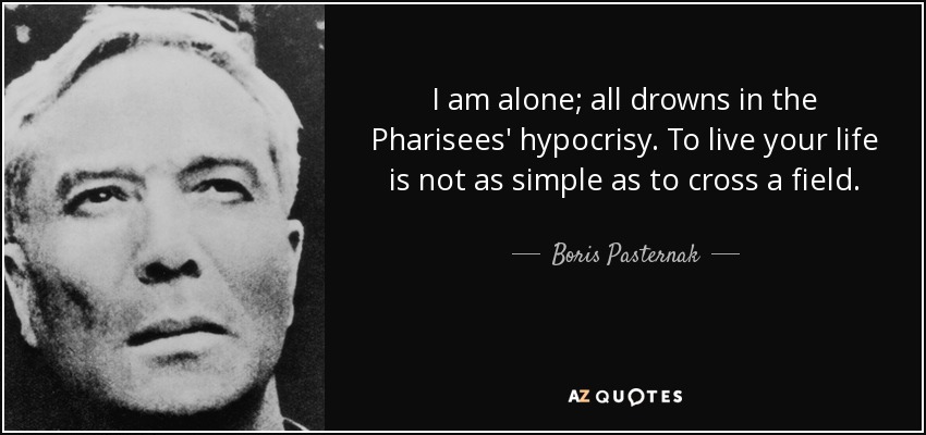 I am alone; all drowns in the Pharisees' hypocrisy. To live your life is not as simple as to cross a field. - Boris Pasternak