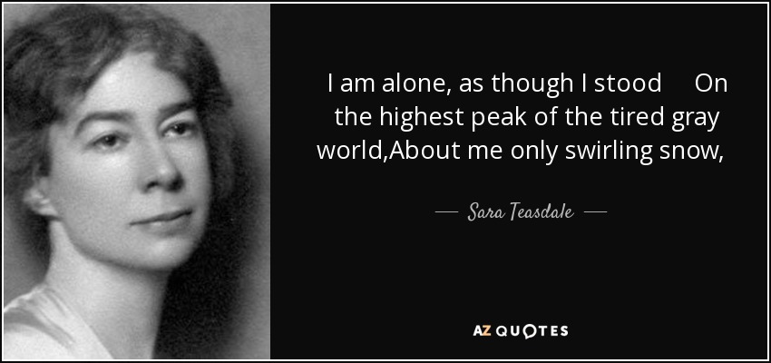 I am alone, as though I stood On the highest peak of the tired gray world,About me only swirling snow, Above me, endless space unfurled;With earth hidden and heaven hidden, And only my own spirit's prideTo keep me from the peace of those Who are not lonely, having died. - Sara Teasdale