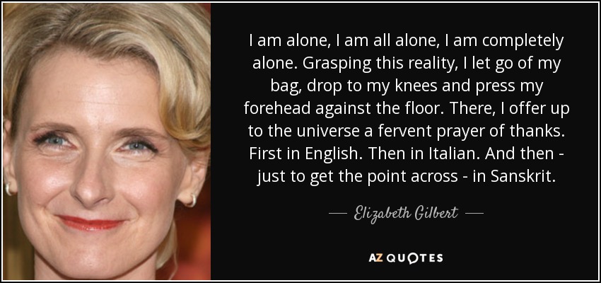 I am alone, I am all alone, I am completely alone. Grasping this reality, I let go of my bag, drop to my knees and press my forehead against the floor. There, I offer up to the universe a fervent prayer of thanks. First in English. Then in Italian. And then - just to get the point across - in Sanskrit. - Elizabeth Gilbert