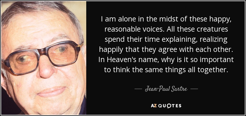 I am alone in the midst of these happy, reasonable voices. All these creatures spend their time explaining, realizing happily that they agree with each other. In Heaven's name, why is it so important to think the same things all together. - Jean-Paul Sartre