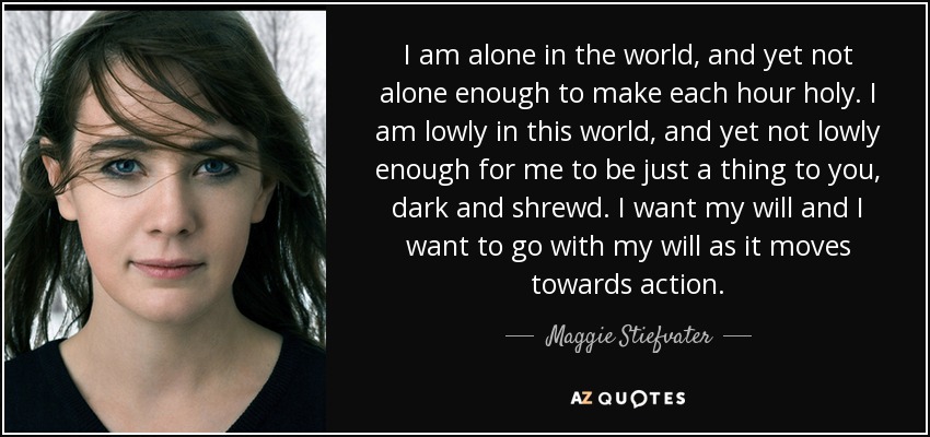 I am alone in the world, and yet not alone enough to make each hour holy. I am lowly in this world, and yet not lowly enough for me to be just a thing to you, dark and shrewd. I want my will and I want to go with my will as it moves towards action. - Maggie Stiefvater