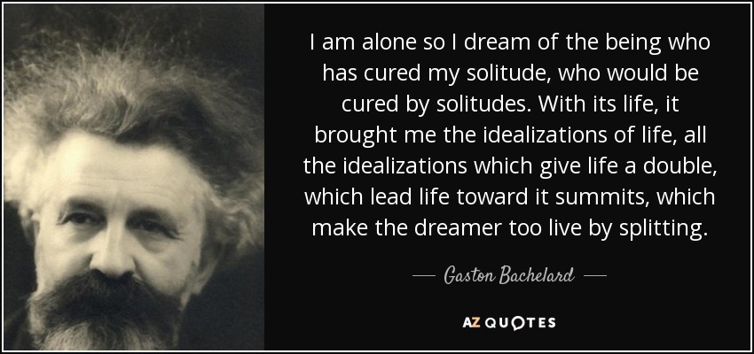 I am alone so I dream of the being who has cured my solitude, who would be cured by solitudes. With its life, it brought me the idealizations of life, all the idealizations which give life a double, which lead life toward it summits, which make the dreamer too live by splitting. - Gaston Bachelard