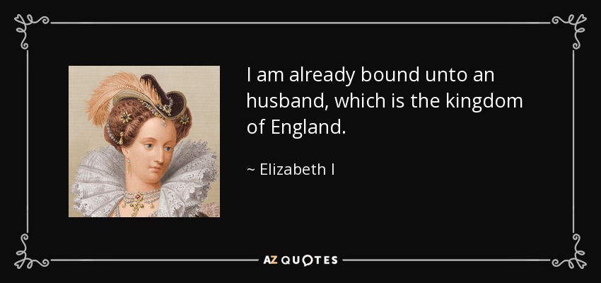 I am already bound unto an husband, which is the kingdom of England. - Elizabeth I