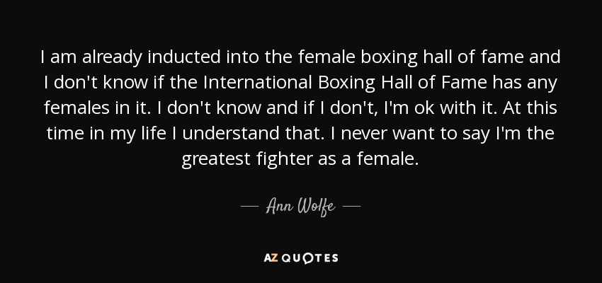 I am already inducted into the female boxing hall of fame and I don't know if the International Boxing Hall of Fame has any females in it. I don't know and if I don't, I'm ok with it. At this time in my life I understand that. I never want to say I'm the greatest fighter as a female. - Ann Wolfe