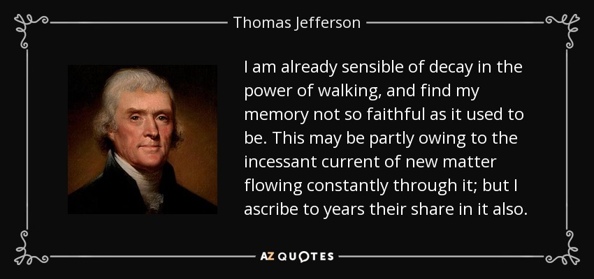 I am already sensible of decay in the power of walking, and find my memory not so faithful as it used to be. This may be partly owing to the incessant current of new matter flowing constantly through it; but I ascribe to years their share in it also. - Thomas Jefferson