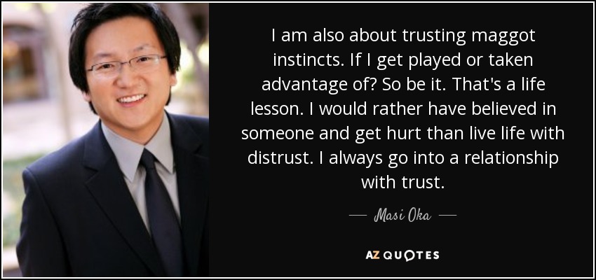 I am also about trusting maggot instincts. If I get played or taken advantage of? So be it. That's a life lesson. I would rather have believed in someone and get hurt than live life with distrust. I always go into a relationship with trust. - Masi Oka