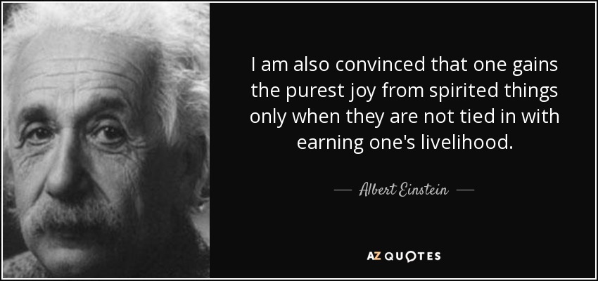 I am also convinced that one gains the purest joy from spirited things only when they are not tied in with earning one's livelihood. - Albert Einstein