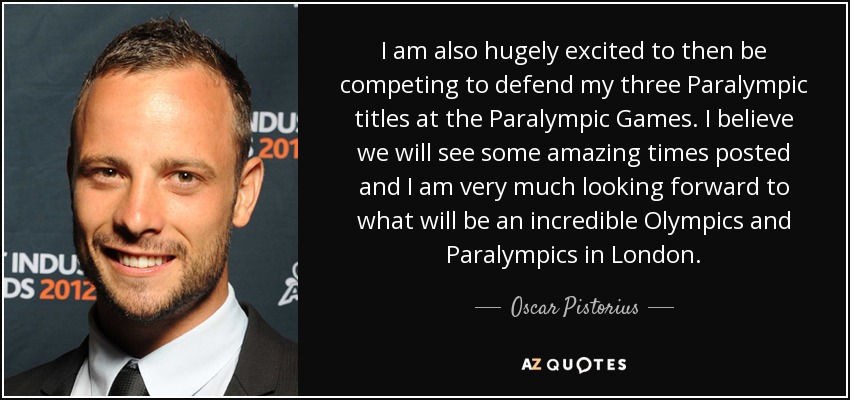 I am also hugely excited to then be competing to defend my three Paralympic titles at the Paralympic Games. I believe we will see some amazing times posted and I am very much looking forward to what will be an incredible Olympics and Paralympics in London. - Oscar Pistorius