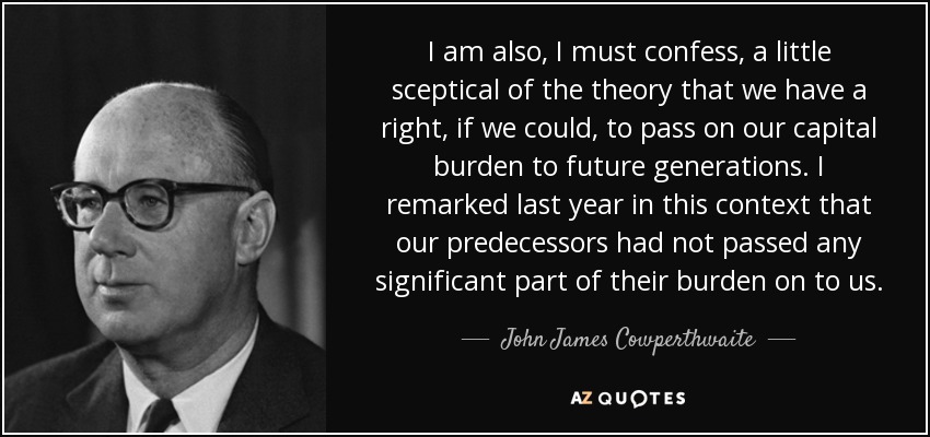 I am also, I must confess, a little sceptical of the theory that we have a right, if we could, to pass on our capital burden to future generations. I remarked last year in this context that our predecessors had not passed any significant part of their burden on to us. - John James Cowperthwaite