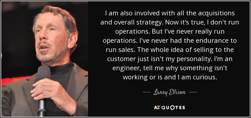 I am also involved with all the acquisitions and overall strategy. Now it's true, I don't run operations. But I've never really run operations. I've never had the endurance to run sales. The whole idea of selling to the customer just isn't my personality. I'm an engineer, tell me why something isn't working or is and I am curious. - Larry Ellison