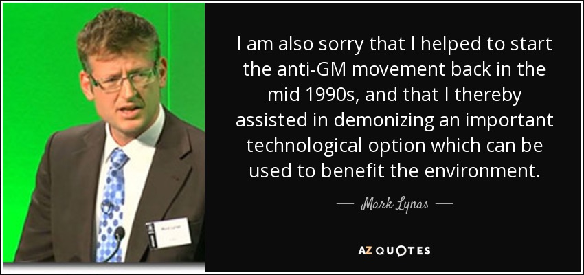 I am also sorry that I helped to start the anti-GM movement back in the mid 1990s, and that I thereby assisted in demonizing an important technological option which can be used to benefit the environment. - Mark Lynas