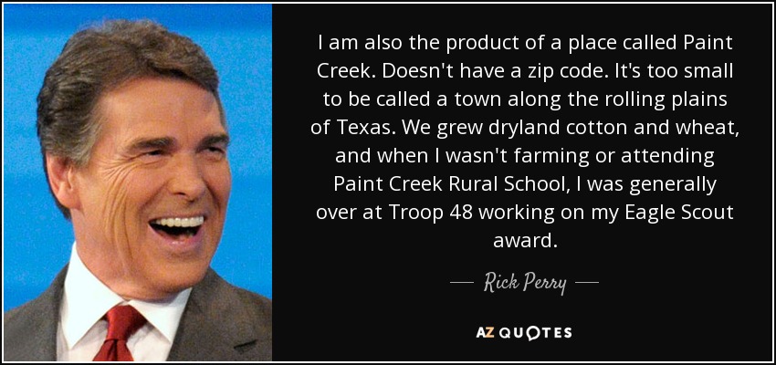 I am also the product of a place called Paint Creek. Doesn't have a zip code. It's too small to be called a town along the rolling plains of Texas. We grew dryland cotton and wheat, and when I wasn't farming or attending Paint Creek Rural School, I was generally over at Troop 48 working on my Eagle Scout award. - Rick Perry