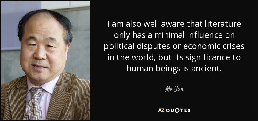 I am also well aware that literature only has a minimal influence on political disputes or economic crises in the world, but its significance to human beings is ancient. - Mo Yan