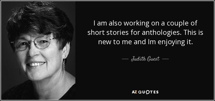 I am also working on a couple of short stories for anthologies. This is new to me and Im enjoying it. - Judith Guest