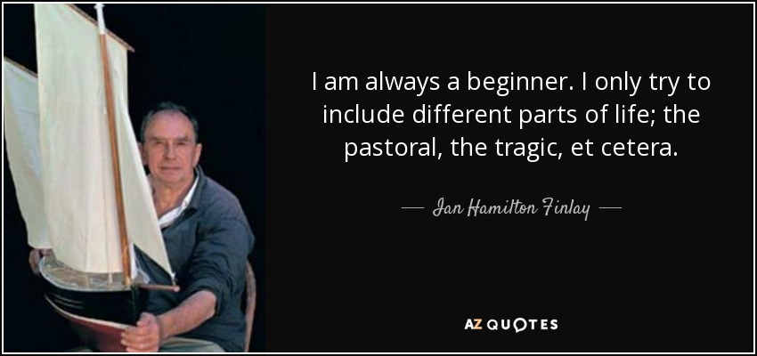 I am always a beginner. I only try to include different parts of life; the pastoral, the tragic, et cetera. - Ian Hamilton Finlay