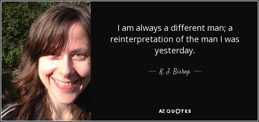 I am always a different man; a reinterpretation of the man I was yesterday. - K. J. Bishop