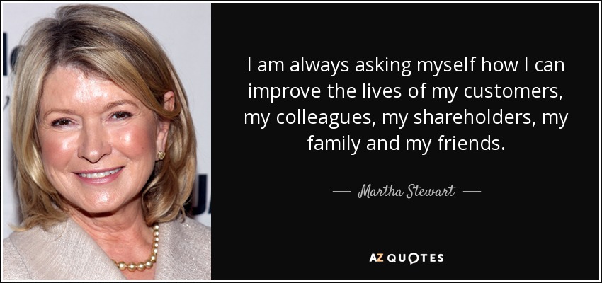 I am always asking myself how I can improve the lives of my customers, my colleagues, my shareholders, my family and my friends. - Martha Stewart