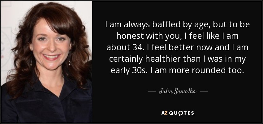 I am always baffled by age, but to be honest with you, I feel like I am about 34. I feel better now and I am certainly healthier than I was in my early 30s. I am more rounded too. - Julia Sawalha