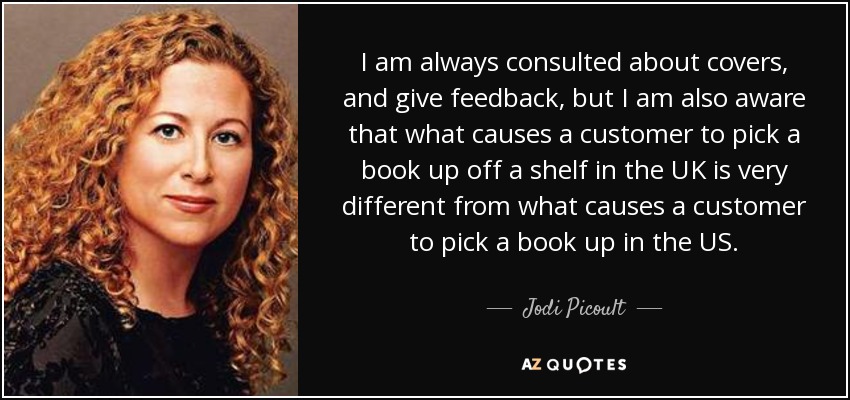 I am always consulted about covers, and give feedback, but I am also aware that what causes a customer to pick a book up off a shelf in the UK is very different from what causes a customer to pick a book up in the US. - Jodi Picoult