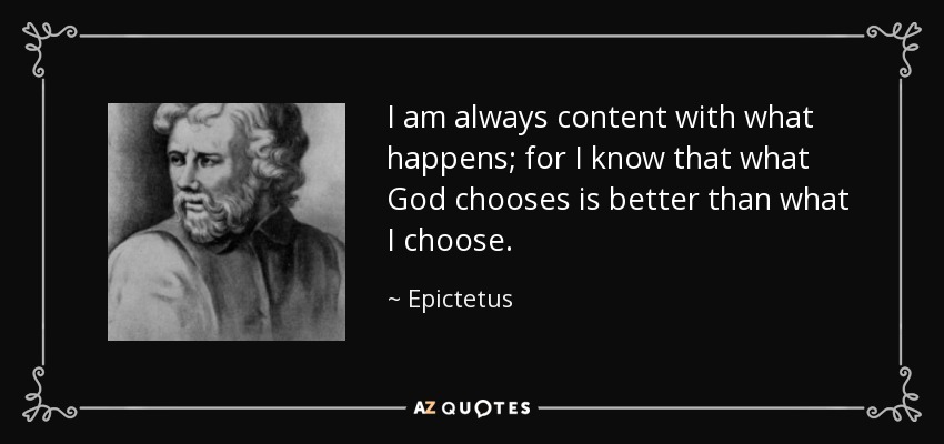 I am always content with what happens; for I know that what God chooses is better than what I choose. - Epictetus