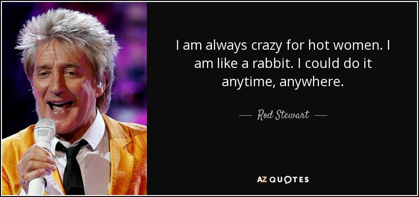 I am always crazy for hot women. I am like a rabbit. I could do it anytime, anywhere. - Rod Stewart