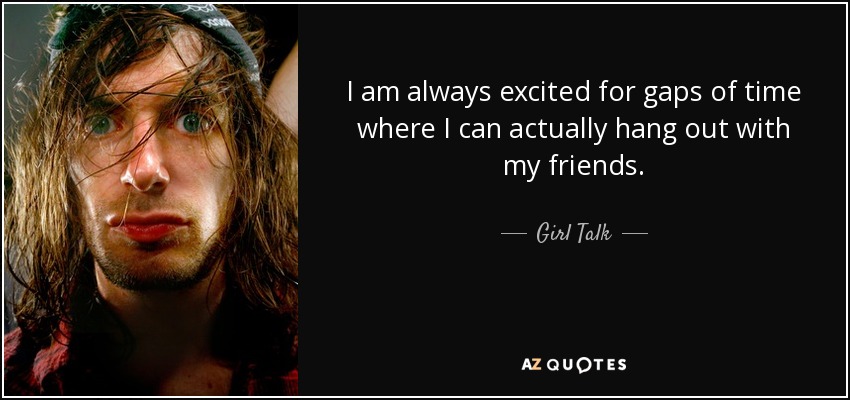 I am always excited for gaps of time where I can actually hang out with my friends. - Girl Talk