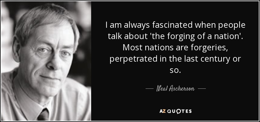 I am always fascinated when people talk about 'the forging of a nation'. Most nations are forgeries, perpetrated in the last century or so. - Neal Ascherson
