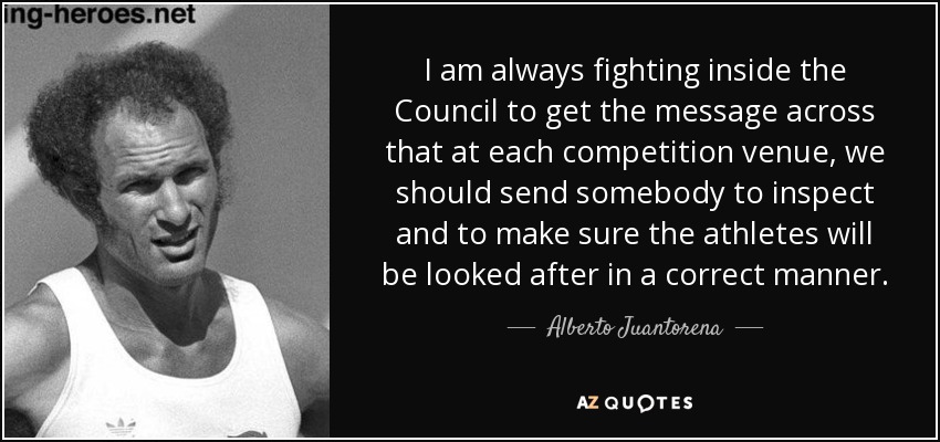 I am always fighting inside the Council to get the message across that at each competition venue, we should send somebody to inspect and to make sure the athletes will be looked after in a correct manner. - Alberto Juantorena