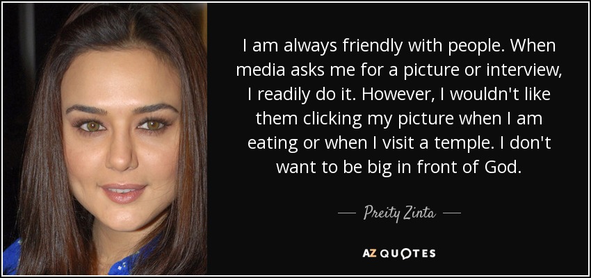 I am always friendly with people. When media asks me for a picture or interview, I readily do it. However, I wouldn't like them clicking my picture when I am eating or when I visit a temple. I don't want to be big in front of God. - Preity Zinta