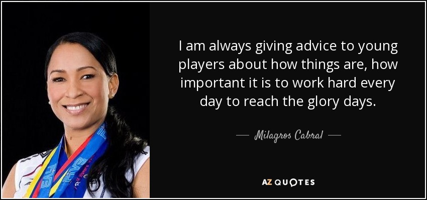 I am always giving advice to young players about how things are, how important it is to work hard every day to reach the glory days. - Milagros Cabral