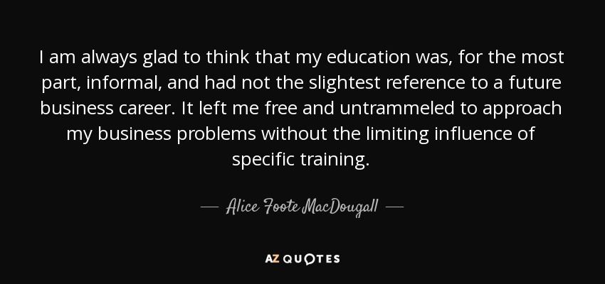 I am always glad to think that my education was, for the most part, informal, and had not the slightest reference to a future business career. It left me free and untrammeled to approach my business problems without the limiting influence of specific training. - Alice Foote MacDougall
