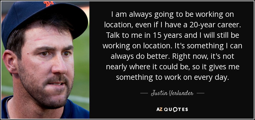 I am always going to be working on location, even if I have a 20-year career. Talk to me in 15 years and I will still be working on location. It's something I can always do better. Right now, it's not nearly where it could be, so it gives me something to work on every day. - Justin Verlander