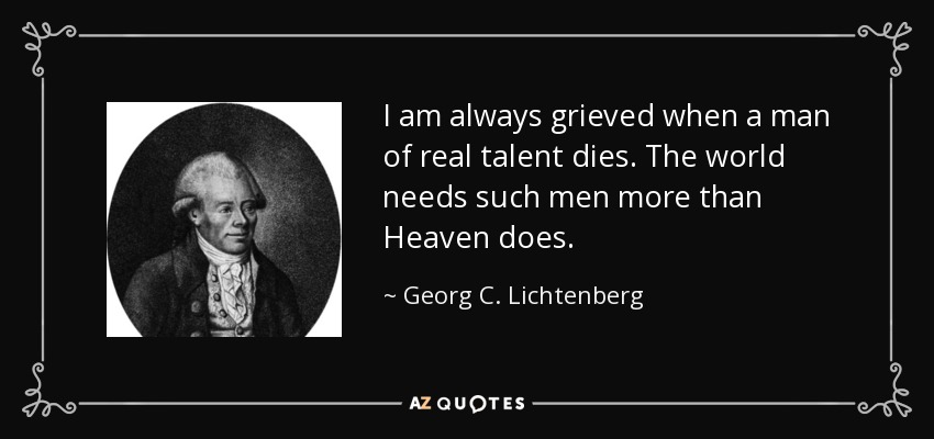 I am always grieved when a man of real talent dies. The world needs such men more than Heaven does. - Georg C. Lichtenberg