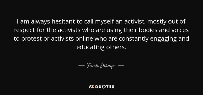 I am always hesitant to call myself an activist, mostly out of respect for the activists who are using their bodies and voices to protest or activists online who are constantly engaging and educating others. - Vivek Shraya
