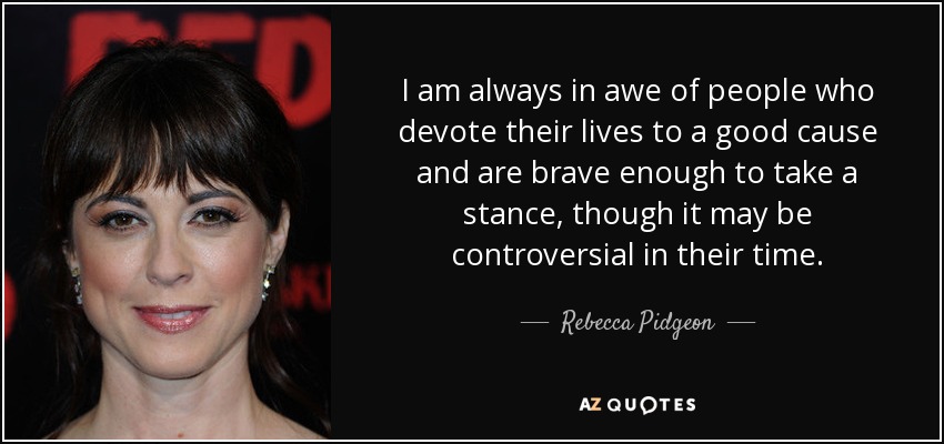 I am always in awe of people who devote their lives to a good cause and are brave enough to take a stance, though it may be controversial in their time. - Rebecca Pidgeon