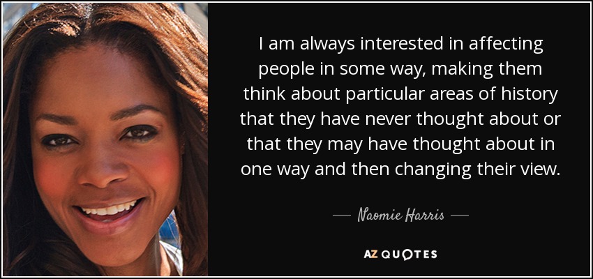 I am always interested in affecting people in some way, making them think about particular areas of history that they have never thought about or that they may have thought about in one way and then changing their view. - Naomie Harris