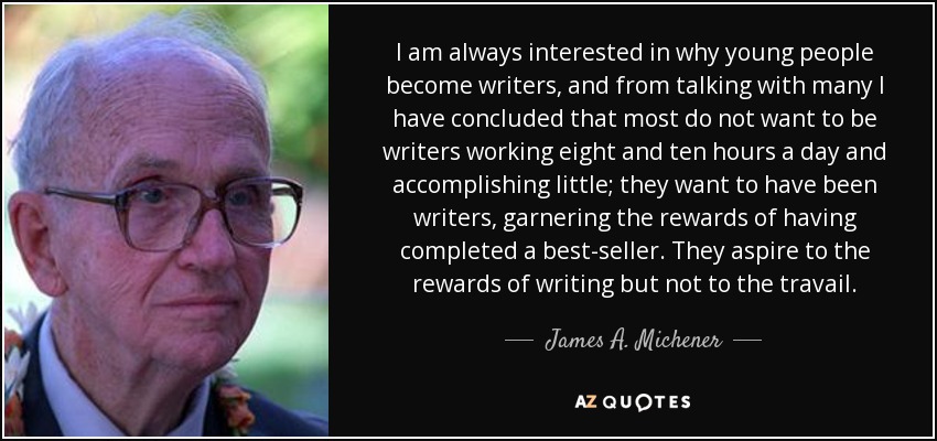I am always interested in why young people become writers, and from talking with many I have concluded that most do not want to be writers working eight and ten hours a day and accomplishing little; they want to have been writers, garnering the rewards of having completed a best-seller. They aspire to the rewards of writing but not to the travail. - James A. Michener