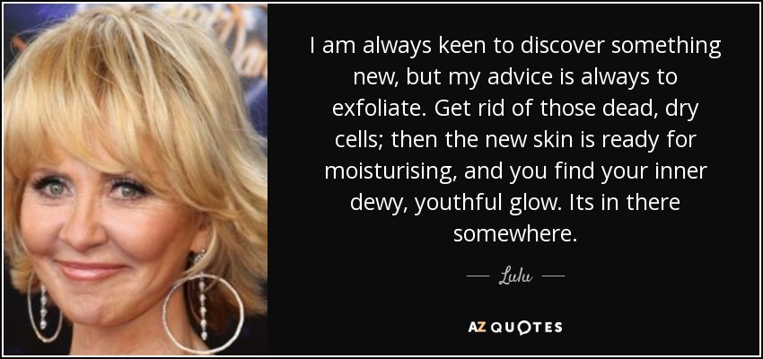 I am always keen to discover something new, but my advice is always to exfoliate. Get rid of those dead, dry cells; then the new skin is ready for moisturising, and you find your inner dewy, youthful glow. Its in there somewhere. - Lulu