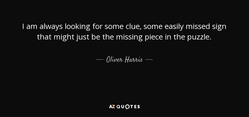 I am always looking for some clue, some easily missed sign that might just be the missing piece in the puzzle. - Oliver Harris